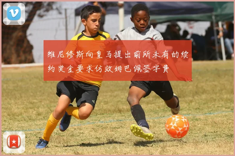 维尼修斯向皇马提出前所未有的续约奖金要求仿效姆巴佩签字费
