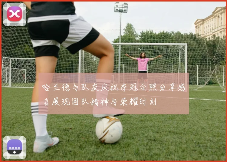 哈兰德与队友庆祝夺冠合照分享感言展现团队精神与荣耀时刻