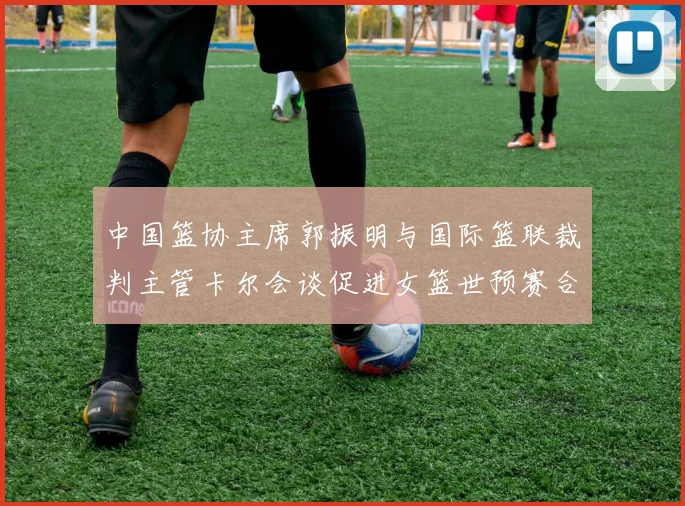 中国篮协主席郭振明与国际篮联裁判主管卡尔会谈促进女篮世预赛合作