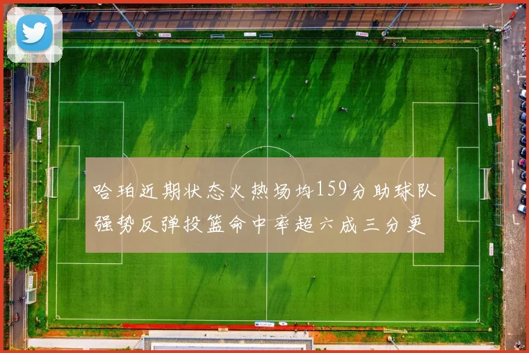哈珀近期状态火热场均159分助球队强势反弹投篮命中率超六成三分更是惊艳