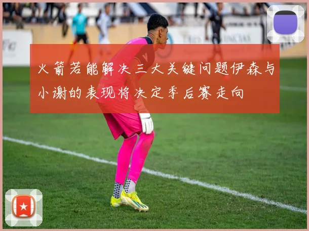 火箭若能解决三大关键问题伊森与小谢的表现将决定季后赛走向