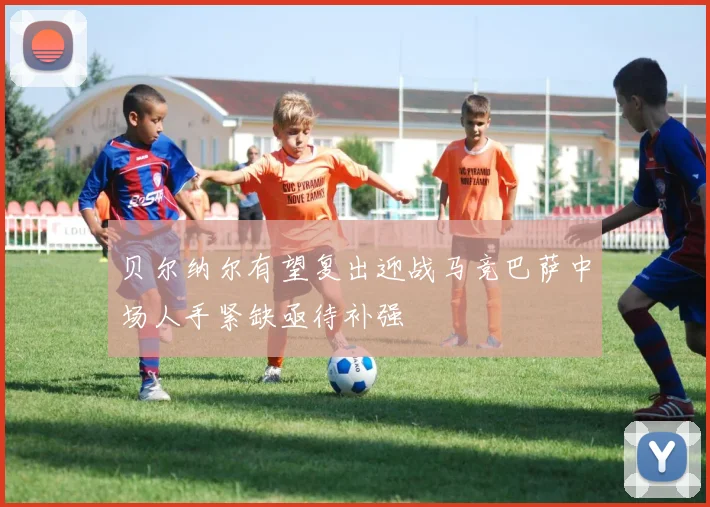 贝尔纳尔有望复出迎战马竞巴萨中场人手紧缺亟待补强