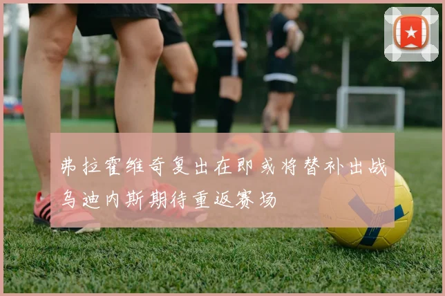 弗拉霍维奇复出在即或将替补出战乌迪内斯期待重返赛场