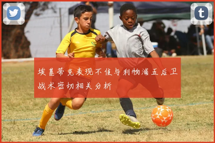 埃基蒂克表现不佳与利物浦五后卫战术密切相关分析